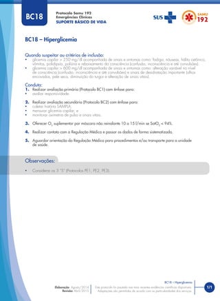 1/1
Quando suspeitar ou critérios de inclusão:
• glicemia capilar > 250 mg/dl acompanhada de sinais e sintomas como: fadiga, náuseas, hálito cetônico,
vômitos, polidipsia, poliúria e rebaixamento da consciência (confusão, inconsciência e até convulsões).
• glicemia capilar > 600 mg/dl acompanhada de sinais e sintomas como: alteração variável no nível
de consciência (confusão, inconsciência e até convulsões) e sinais de desidratação importante (olhos
encovados, pele seca, diminuição do turgor e alteração de sinais vitais).
Conduta:
1. Realizar avaliação primária (Protocolo BC1) com ênfase para:
• avaliar responsividade.
2. Realizar avaliação secundária (Protocolo BC2) com ênfase para:
• coletar história SAMPLA;
• mensurar glicemia capilar; e
• monitorar oximetria de pulso e sinais vitais.
3. Oferecer O2
suplementar por máscara não reinalante 10 a 15 l/min se SatO2
< 94%.
4. Realizar contato com a Regulação Médica e passar os dados de forma sistematizada.
5. Aguardar orientação da Regulação Médica para procedimentos e/ou transporte para a unidade
de saúde.
BC18 – Hiperglicemia
Protocolo Samu 192
Emergências Clínicas
SUPORTE BÁSICO DE VIDA
BC18 – Hiperglicemia
Este protocolo foi pautado nas mais recentes evidências cientíﬁcas disponíveis.
Adaptações são permitidas de acordo com as particularidades dos serviços.
Elaboração: Agosto/2014
Revisão: Abril/2015
BC18
Observações:
• Considerar os 3 “S” (Protocolos PE1, PE2, PE3).
 