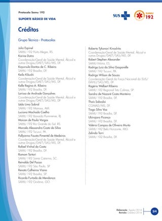 Protocolo Samu 192
SUPORTE BÁSICO DE VIDA
Créditos
Julio Espinel
SAMU 192 Porto Alegre, RS.
Karine Dutra
Coordenação-Geral de Saúde Mental, Álcool e
outras Drogas/DAET/SAS/MS, DF.
Kayursula Dantas de C. Ribeiro
SAMU 192 Brasília, DF.
Keila Kikushi
Coordenação-Geral de Saúde Mental, Álcool e
outras Drogas/DAET/SAS/MS, DF.
Kelle Regina A. Ribeiro
SAMU 192 Brasília, DF.
Larissa de Andrade Gonçalves
Coordenação-Geral de Saúde Mental, Álcool e
outras Drogas/DAET/SAS/MS, DF
Lêda Lima Sobral
SAMU 192 Manaus, AM.
Luciana Machado Coelho
SAMU 192 Baixada Fluminense, RJ.
Maicon de Paula Vargas
SAMU 192 Rio Grande do Sul, RS.
Marcelo Alessandro Costa da Silva
SAMU 192 Tucuruí, PA.
Pollyanna Fausta Pimentel de Medeiros
Coordenação-Geral de Saúde Mental, Álcool e
outras Drogas/DAET/SAS/MS, DF.
Rafael Vinhal da Costa
SAMU 192 Brasília, DF.
Ramom Tartari
SAMU 192 Santa Catarina, SC.
Reinaldo Del Pozzo
SAMU 192 São Paulo, SP.
Renata Calheiros Viana
SAMU 192 Brasília, SP.
Ricardo Furtado de Mendonça
SAMU 192 Goiânia, GO.
Roberto Tykanori Kinoshita
Coordenação-Geral de Saúde Mental, Álcool e
outras Drogas/DAET/SAS/MS, DF.
Robert Stephen Alexander
SAMU Vitória, ES.
Rodrigo Luiz da Silva Gasparelle
SAMU 192 Tucuruí, PA.
Rodrigo Wilson de Souza
Coordenação Geral da Força Nacional do SUS/
DAHU/SAS/MS, DF.
Rogério Welbert Ribeiro
SAMU 192 Regional Três Colinas, SP.
Sandra de Nazaré Costa Monteiro
SAMU 192 Brasília, DF.
Thaís Soboslai
CGMAD/MS, DF.
Tiago Silva Vaz
SAMU 192 Brasília, DF.
Ubirajara Picanço
SAMU 192 Brasília, DF.
Valéria Campos de Oliveira Murta
SAMU 192 Belo Horizonte, MG.
Zelinda Torri
SAMU 192 Brasília, DF.
Grupo Técnico - Protocolos
3/4
Elaboração: Agosto/2014
Revisão: Outubro/2014
 