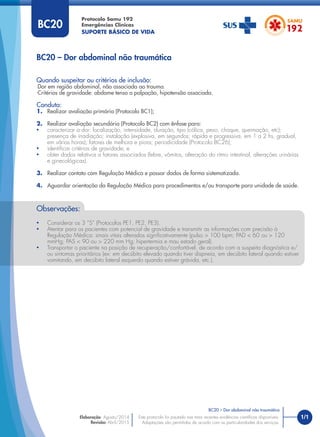 1/1
Quando suspeitar ou critérios de inclusão:
Dor em região abdominal, não associada ao trauma.
Critérios de gravidade: abdome tenso a palpação, hipotensão associada.
Conduta:
1. Realizar avaliação primária (Protocolo BC1);
2. Realizar avaliação secundária (Protocolo BC2) com ênfase para:
• caracterizar a dor: localização, intensidade, duração, tipo (cólica, peso, choque, queimação, etc);
presença de irradiação; instalação (explosiva, em segundos; rápida e progressiva, em 1 a 2 hs, gradual,
em várias horas); fatores de melhora e piora; periodicidade (Protocolo BC26);
• identiﬁcar critérios de gravidade; e
• obter dados relativos a fatores associados (febre, vômitos, alteração do ritmo intestinal, alterações urinárias
e ginecológicas).
3. Realizar contato com Regulação Médica e passar dados de forma sistematizada.
4. Aguardar orientação da Regulação Médica para procedimentos e/ou transporte para unidade de saúde.
BC20 – Dor abdominal não traumática
Protocolo Samu 192
Emergências Clínicas
SUPORTE BÁSICO DE VIDA
BC20 – Dor abdominal não traumática
Este protocolo foi pautado nas mais recentes evidências cientíﬁcas disponíveis.
Adaptações são permitidas de acordo com as particularidades dos serviços.
Elaboração: Agosto/2014
Revisão: Abril/2015
BC20
Observações:
• Considerar os 3 “S” (Protocolos PE1, PE2, PE3).
• Atentar para os pacientes com potencial de gravidade e transmitir as informações com precisão à
Regulação Médica: sinais vitais alterados signiﬁcativamente (pulso > 100 bpm; PAD < 60 ou > 120
mmHg; PAS < 90 ou > 220 mm Hg; hipertermia e mau estado geral).
• Transportar o paciente na posição de recuperação/confortável, de acordo com a suspeita diagnóstica e/
ou sintomas prioritários (ex: em decúbito elevado quando tiver dispneia, em decúbito lateral quando estiver
vomitando, em decúbito lateral esquerdo quando estiver grávida, etc.).
 