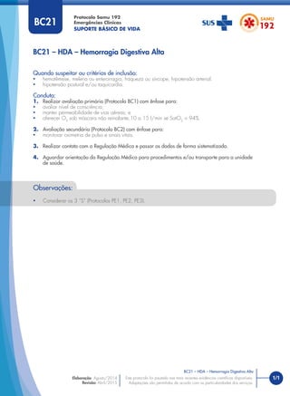 1/1
Quando suspeitar ou critérios de inclusão:
• hematêmese, melena ou enterorragia, fraqueza ou síncope, hipotensão arterial.
• hipotensão postural e/ou taquicardia.
Conduta:
1. Realizar avaliação primária (Protocolo BC1) com ênfase para:
• avaliar nível de consciência;
• manter permeabilidade de vias aéreas; e
• oferecer O2
sob máscara não reinalante,10 a 15 l/min se SatO2
< 94%.
2. Avaliação secundária (Protocolo BC2) com ênfase para:
• monitorar oximetria de pulso e sinais vitais.
3. Realizar contato com a Regulação Médica e passar os dados de forma sistematizada.
4. Aguardar orientação da Regulação Médica para procedimentos e/ou transporte para a unidade
de saúde.
BC21 – HDA – Hemorragia Digestiva Alta
Protocolo Samu 192
Emergências Clínicas
SUPORTE BÁSICO DE VIDA
BC21 – HDA – Hemorragia Digestiva Alta
Este protocolo foi pautado nas mais recentes evidências cientíﬁcas disponíveis.
Adaptações são permitidas de acordo com as particularidades dos serviços.
Elaboração: Agosto/2014
Revisão: Abril/2015
BC21
Observações:
• Considerar os 3 “S” (Protocolos PE1, PE2, PE3).
 