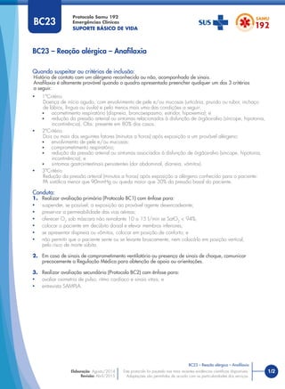 1/2
Quando suspeitar ou critérios de inclusão:
História de contato com um alérgeno reconhecido ou não, acompanhado de sinais.
Anaﬁlaxia é altamente provável quando o quadro apresentado preencher qualquer um dos 3 critérios
a seguir.
• 1ºCritério
Doença de início agudo, com envolvimento de pele e/ou mucosas (urticária, prurido ou rubor, inchaço
de lábios, língua ou úvula) e pelo menos mais uma das condições a seguir:
• acometimento respiratório (dispneia, broncoespasmo, estridor, hipoxemia); e
• redução da pressão arterial ou sintomas relacionados à disfunção de órgãos-alvo (síncope, hipotonia,
incontinência). Obs: presente em 80% dos casos.
• 2ºCritério
Dois ou mais dos seguintes fatores (minutos a horas) após exposição a um provável alérgeno:
• envolvimento de pele e/ou mucosas;
• comprometimento respiratório;
• redução da pressão arterial ou sintomas associados à disfunção de órgãos-alvo (síncope, hipotonia,
incontinência); e
• sintomas gastrointestinais persistentes (dor abdominal, diarreia, vômitos).
• 3ºCritério
Redução da pressão arterial (minutos a horas) após exposição a alérgeno conhecido para o paciente:
PA sistólica menor que 90mmHg ou queda maior que 30% da pressão basal do paciente.
Conduta:
1. Realizar avaliação primária (Protocolo BC1) com ênfase para:
• suspender, se possível, a exposição ao provável agente desencadeante;
• preservar a permeabilidade das vias aéreas;
• oferecer O2
sob máscara não reinalante 10 a 15 l/min se SatO2
< 94%;
• colocar o paciente em decúbito dorsal e elevar membros inferiores;
• se apresentar dispneia ou vômitos, colocar em posição de conforto; e
• não permitir que o paciente sente ou se levante bruscamente, nem colocá-lo em posição vertical,
pelo risco de morte súbita.
2. Em caso de sinais de comprometimento ventilatório ou presença de sinais de choque, comunicar
precocemente a Regulação Médica para obtenção de apoio ou orientações.
3. Realizar avaliação secundária (Protocolo BC2) com ênfase para:
• avaliar oximetria de pulso, ritmo cardíaco e sinais vitais; e
• entrevista SAMPLA.
BC23 – Reação alérgica – Anaﬁlaxia
Protocolo Samu 192
Emergências Clínicas
SUPORTE BÁSICO DE VIDA
BC23 – Reação alérgica – Anaﬁlaxia
Este protocolo foi pautado nas mais recentes evidências cientíﬁcas disponíveis.
Adaptações são permitidas de acordo com as particularidades dos serviços.
Elaboração: Agosto/2014
Revisão: Abril/2015
BC23
 
