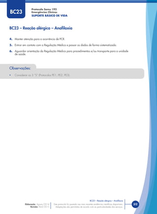 Este protocolo foi pautado nas mais recentes evidências cientíﬁcas disponíveis.
Adaptações são permitidas de acordo com as particularidades dos serviços.
Elaboração: Agosto/2014
Revisão: Abril/2015
2/2
Protocolo Samu 192
Emergências Clínicas
SUPORTE BÁSICO DE VIDA
Este protocolo foi pautado nas mais recentes evidências cientíﬁcas disponíveis.
Adaptações são permitidas de acordo com as particularidades dos serviços.
4. Manter atenção para a ocorrência de PCR.
5. Entrar em contato com a Regulação Médica e passar os dados de forma sistematizada.
6. Aguardar orientação da Regulação Médica para procedimentos e/ou transporte para a unidade
de saúde.
BC23 – Reação alérgica – Anaﬁlaxia
BC23 – Reação alérgica – Anaﬁlaxia
BC23
Observações:
• Considerar os 3 “S” (Protocolos PE1, PE2, PE3).
 