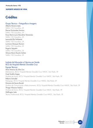 Protocolo Samu 192
SUPORTE BÁSICO DE VIDA
Créditos
4/4
Elaboração: Agosto/2014
Revisão: Outubro/2014
Grupo Técnico – Fotografias e Imagens
Alberto Moreira Leão
SAMU 192 Guarulhos, SP.
Denise Guimarães Ferreira
SAMU 192 Guarulhos, SP.
Enza Maria Lucio Marcelino Yamamoto
SAMU 192 Guarulhos, SP.
Leonardo Eloi Felisberto
SAMU 192 Guarulhos, SP.
Lucimara Marques Romani
SAMU 192 Guarulhos, SP.
Rogerio Sequetin
SAMU 192 Guarulhos, SP.
Silvana Maria Duarte Calixto
SAMU 192 Guarulhos, SP.
Instituto de Educação e Ciências em Saúde
IECS do Hospital Alemão Oswaldo Cruz
Equipe Técnica
Aline Antonia da Silva Lira
Bibliotecária, IECS/ Hospital Alemão Oswaldo Cruz- HAOC, São Paulo, SP.
Cauê Tarelho Zoppe
Analista de Ensino, IECS/ Hospital Alemão Oswaldo Cruz- HAOC, São Paulo, SP.
Débora Schuskel
Pedagoga, IECS/ Hospital Alemão Oswaldo Cruz- HAOC, São Paulo, SP.
Giovana de Souza Bonetti
Analista de Comunicação e Relacionamento, IECS/ Hospital Alemão Oswaldo Cruz- HAOC, São Paulo, SP.
Thiago Vilanova Tredicci
Analista de Ensino, IECS/ Hospital Alemão Oswaldo Cruz- HAOC, São Paulo, SP.
Wellington Leite
Técnico Audiovisual, IECS/ Hospital Alemão Oswaldo Cruz- HAOC, São Paulo, SP.
 