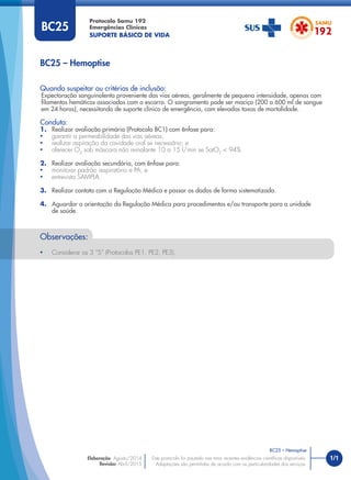 1/1
Quando suspeitar ou critérios de inclusão:
Expectoração sanguinolenta proveniente das vias aéreas, geralmente de pequena intensidade, apenas com
ﬁlamentos hemáticos associados com o escarro. O sangramento pode ser maciço (200 a 600 ml de sangue
em 24 horas), necessitando de suporte clínico de emergência, com elevadas taxas de mortalidade.
Conduta:
1. Realizar avaliação primária (Protocolo BC1) com ênfase para:
• garantir a permeabilidade das vias aéreas;
• realizar aspiração da cavidade oral se necessário; e
• oferecer O2
sob máscara não reinalante 10 a 15 l/min se SatO2
< 94%.
2. Realizar avaliação secundária, com ênfase para:
• monitorar padrão respiratório e PA; e
• entrevista SAMPLA.
3. Realizar contato com a Regulação Médica e passar os dados de forma sistematizada.
4. Aguardar a orientação da Regulação Médica para procedimentos e/ou transporte para a unidade
de saúde.
BC25 – Hemoptise
Protocolo Samu 192
Emergências Clínicas
SUPORTE BÁSICO DE VIDA
BC25 – Hemoptise
Este protocolo foi pautado nas mais recentes evidências cientíﬁcas disponíveis.
Adaptações são permitidas de acordo com as particularidades dos serviços.
Elaboração: Agosto/2014
Revisão: Abril/2015
BC25
Observações:
• Considerar os 3 “S” (Protocolos PE1, PE2, PE3).
 