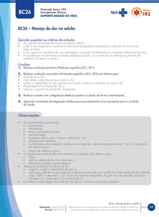 1/1
Quando suspeitar ou critérios de inclusão:
• dor referida decorrente de trauma ou agravo clínico.
• a dor é uma experiência sensorial e emocional desagradável associada ou descrita em termos de
lesão tecidual.
• a dor aguda é o resultado de uma estimulação nociceptiva (inﬂamação) ou de lesões diretas (mecânicas).
• é causada por um ferimento ou estado patológico agudo, e sua duração se restringe ao período de
existência da lesão no tecido.
Conduta:
1. Realizar avaliação primária (Protocolo especíﬁco BC1, BT1).
2. Realizar avaliação secundária (Protocolo especíﬁco AC2, AT2) com ênfase para:
• caracterizar a dor;
• obter dados sobre fatores associados a dor;
• avaliar a intensidade da dor usando uma escala numérica e classiﬁcar em Leve (1-4);
• Moderada (5-7) e Intensa (8-10); e
• remover o agente causal da dor, se possível.
3. Realizar contato com a Regulação Médica e passar os dados de forma sistematizada.
4. Aguardar orientação da Regulação Médica para procedimentos e/ou transporte para a unidade
de saúde.
BC26 – Manejo da dor no adulto
Protocolo Samu 192
Emergências Clínicas
SUPORTE BÁSICO DE VIDA
BC26 – Manejo da dor no adulto
Este protocolo foi pautado nas mais recentes evidências cientíﬁcas disponíveis.
Adaptações são permitidas de acordo com as particularidades dos serviços.
Elaboração: Agosto/2014
Revisão: Abril/2015
BC26
Observações:
• A caracterização da dor inclui:
• localização;
• intensidade;
• tempo de duração (início);
• periodicidade;
• tipologia: cólica, peso, choque, queimação, etc.;
• presença de irradiação;
• características da instalação: explosiva, em segundos; rápida e progressiva, em 1 a 2 hs; e gradual,
em várias horas; e
• fatores de melhora e piora.
• Os fatores associados à dor com interesse na avaliação são, dentre outros:
• febre;
• vômitos, alteração do ritmo intestinal; e
• alterações urinárias e ginecológicas.
• Aplicação da Escala Numérica de Dor:
• objetivo: avaliar a intensidade da dor; e
• aplicação: solicitar ao paciente que caracterize uma nota para qualiﬁcar a intensidade da dor referida
onde “ZERO” é sem dor e “10” é uma dor máxima imaginável. A partir da nota referida, classiﬁcar
em leve (1-4), moderada (5-7) e intensa (8-10).
• Considerar a abordagem de cada tipo de agravo, conforme protocolo especíﬁco.
 