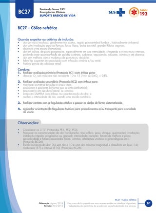 1/1
Quando suspeitar ou critérios de inclusão:
• dor de início insidioso, geralmente nas costas, região paravertebral lombar , habitualmente unilateral.
• dor com irradiação para os ﬂancos, fossa ilíaca, bolsa escrotal, grandes lábios vaginais.
• disúria e urina escura (hematúria).
• dor em cólica, de piora progressiva, especialmente em sua intensidade, chegando a níveis muito intensos,
podendo estar acompanhada de palidez cutânea, sudorese, taquicardia, náuseas, vômitos e até diarreia.
• dor sem melhora com a mudança de postura ou decúbito.
• febre faz suspeitar de associação com infecção urinária e/ou renal.
• história prévia de calculose renal.
Conduta:
1. Realizar avaliação primária (Protocolo BC1) com ênfase para:
• oferecer O2
sob máscara não reinalante 10 a 15 l/min se SatO2
< 94%.
2. Realizar avaliação secundária (Protocolo BC2) com ênfase para:
• monitorar oximetria de pulso e sinais vitais;
• posicionar o paciente de forma que se sinta confortável;
• posicioná-lo em decúbito lateral, se vômitos;
• entrevista SAMPLA com ênfase na caracterização da dor; e
• avaliar a intensidade da dor, usando uma escala numérica.
3. Realizar contato com a Regulação Médica e passar os dados de forma sistematizada.
4. Aguardar orientação da Regulação Médica para procedimentos e/ou transporte para a unidade
de saúde.
BC27 – Cólica nefrética
Protocolo Samu 192
Emergências Clínicas
SUPORTE BÁSICO DE VIDA
BC27 – Cólica nefrética
Este protocolo foi pautado nas mais recentes evidências cientíﬁcas disponíveis.
Adaptações são permitidas de acordo com as particularidades dos serviços.
Elaboração: Agosto/2014
Revisão: Abril/2015
BC27
Observações:
• Considerar os 3 “S” (Protocolos PE1, PE2, PE3).
• Pesquisar na caracterização da dor: localização, tipo (cólica, peso, choque, queimação); irradiação;
instalação (rápida, progressiva ou gradual); intensidade; duração; fatores de melhora e piora;
periodicidade e fatores associados (febre, vômitos, alterações urinárias e ginecológicas etc.).
(Protocolo BC26).
• Escala numérica da dor: 0 é sem dor e 10 é uma dor máxima imaginável e classiﬁcar em leve (1-4);
moderada (5-7) e intensa (8-10). (Protocolo BC26).
 