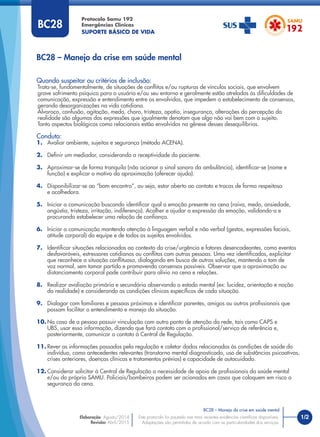 1/2
Quando suspeitar ou critérios de inclusão:
Trata-se, fundamentalmente, de situações de conﬂitos e/ou rupturas de vínculos sociais, que envolvem
grave sofrimento psíquico para o usuário e/ou seu entorno e geralmente estão atreladas às diﬁculdades de
comunicação, expressão e entendimento entre os envolvidos, que impedem o estabelecimento de consensos,
gerando desorganizações na vida cotidiana.
Alvoroço, confusão, agitação, medo, choro, tristeza, apatia, insegurança, alterações da percepção da
realidade são algumas das expressões que igualmente denotam que algo não vai bem com o sujeito.
Tanto aspectos biológicos como relacionais estão envolvidos na gênese desses desequilíbrios.
Conduta:
1. Avaliar ambiente, sujeitos e segurança (método ACENA).
2. Deﬁnir um mediador, considerando a receptividade do paciente.
3. Aproximar-se de forma tranquila (não acionar o sinal sonoro da ambulância), identiﬁcar-se (nome e
função) e explicar o motivo da aproximação (oferecer ajuda).
4. Disponibilizar-se ao “bom encontro”, ou seja, estar aberto ao contato e trocas de forma respeitosa
e acolhedora.
5. Iniciar a comunicação buscando identiﬁcar qual a emoção presente na cena (raiva, medo, ansiedade,
angústia, tristeza, irritação, indiferença). Acolher e ajudar a expressão da emoção, validando-a e
procurando estabelecer uma relação de conﬁança.
6. Iniciar a comunicação mantendo atenção à linguagem verbal e não verbal (gestos, expressões faciais,
atitude corporal) da equipe e de todos os sujeitos envolvidos.
7. Identiﬁcar situações relacionadas ao contexto da crise/urgência e fatores desencadeantes, como eventos
desfavoráveis, estressores cotidianos ou conﬂitos com outras pessoas. Uma vez identiﬁcados, explicitar
que reconhece a situação conﬂituosa, dialogando em busca de outras soluções, mantendo o tom de
voz normal, sem tomar partido e promovendo consensos possíveis. Observar que a aproximação ou
distanciamento corporal pode contribuir para alívio na cena e relações.
8. Realizar avaliação primária e secundária observando o estado mental (ex: lucidez, orientação e noção
da realidade) e considerando as condições clínicas especíﬁcas de cada situação.
9. Dialogar com familiares e pessoas próximas e identiﬁcar parentes, amigos ou outros proﬁssionais que
possam facilitar o entendimento e manejo da situação.
10. No caso de a pessoa possuir vinculação com outro ponto de atenção da rede, tais como CAPS e
UBS, usar essa informação, dizendo que fará contato com o proﬁssional/serviço de referência e,
posteriormente, comunicar o contato à Central de Regulação.
11. Rever as informações passadas pela regulação e coletar dados relacionados às condições de saúde do
indivíduo, como antecedentes relevantes (transtorno mental diagnosticado, uso de substâncias psicoativas,
crises anteriores, doenças clínicas e tratamentos prévios) e capacidade de autocuidado.
12. Considerar solicitar à Central de Regulação a necessidade de apoio de proﬁssionais da saúde mental
e/ou do próprio SAMU. Policiais/bombeiros podem ser acionados em casos que coloquem em risco a
segurança da cena.
BC28 – Manejo da crise em saúde mental
Protocolo Samu 192
Emergências Clínicas
SUPORTE BÁSICO DE VIDA
BC28 – Manejo da crise em saúde mental
Este protocolo foi pautado nas mais recentes evidências cientíﬁcas disponíveis.
Adaptações são permitidas de acordo com as particularidades dos serviços.
Elaboração: Agosto/2014
Revisão: Abril/2015
BC28
 