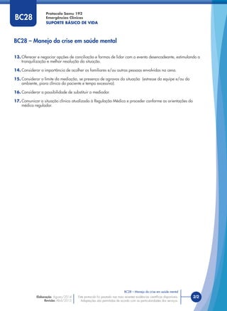 13. Oferecer e negociar opções de conciliação e formas de lidar com o evento desencadeante, estimulando a
tranquilização e melhor resolução da situação.
14. Considerar a importância de acolher os familiares e/ou outras pessoas envolvidas na cena.
15. Considerar o limite da mediação, se presença de agravos da situação (estresse da equipe e/ou do
ambiente, piora clínica do paciente e tempo excessivo).
16. Considerar a possibilidade de substituir o mediador.
17. Comunicar a situação clínica atualizada à Regulação Médica e proceder conforme as orientações do
médico regulador.
BC28 – Manejo da crise em saúde mental
BC28 – Manejo da crise em saúde mental
Este protocolo foi pautado nas mais recentes evidências cientíﬁcas disponíveis.
Adaptações são permitidas de acordo com as particularidades dos serviços.
Elaboração: Agosto/2014
Revisão: Abril/2015
2/2
Protocolo Samu 192
Emergências Clínicas
SUPORTE BÁSICO DE VIDA
Este protocolo foi pautado nas mais recentes evidências cientíﬁcas disponíveis.
Adaptações são permitidas de acordo com as particularidades dos serviços.
BC28
 