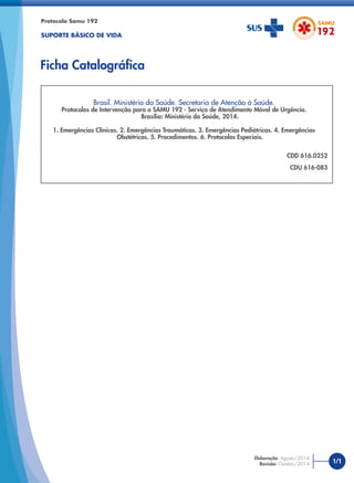 Brasil. Ministério da Saúde. Secretaria de Atenção à Saúde.
Protocolos de Intervenção para o SAMU 192 - Serviço de Atendimento Móvel de Urgência.
Brasília: Ministério da Saúde, 2014.
1. Emergências Clínicas. 2. Emergências Traumáticas. 3. Emergências Pediátricas. 4. Emergências
Obstétricas. 5. Procedimentos. 6. Protocolos Especiais.
CDD 616.0252
CDU 616-083
Protocolo Samu 192
SUPORTE BÁSICO DE VIDA
Ficha Catalográﬁca
1/1
Elaboração: Agosto/2014
Revisão: Outubro/2014
 