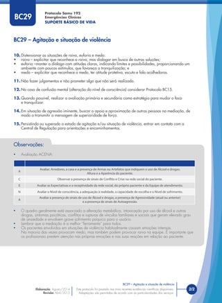 Este protocolo foi pautado nas mais recentes evidências cientíﬁcas disponíveis.
Adaptações são permitidas de acordo com as particularidades dos serviços.
2/2
Protocolo Samu 192
Emergências Clínicas
SUPORTE BÁSICO DE VIDA
Este protocolo foi pautado nas mais recentes evidências cientíﬁcas disponíveis.
Adaptações são permitidas de acordo com as particularidades dos serviços.
10. Distensionar as situações de raiva, euforia e medo:
• raiva – explicitar que reconhece a raiva, mas dialogar em busca de outras soluções;
• euforia –manter o diálogo com atitudes claras, indicando limites e possibilidades, proporcionando um
ambiente com poucos estímulos, que favoreça a tranquilização; e
• medo – explicitar que reconhece o medo, ter atitude protetiva, escuta e fala acolhedoras.
11. Não fazer julgamentos e não prometer algo que não será realizado.
12. No caso de confusão mental (alteração do nível de consciência) considerar Protocolo BC15.
13. Quando possível, realizar a avaliação primária e secundária como estratégia para mudar o foco
e tranquilizar.
14. Em situação de agressão iminente, buscar o apoio e aproximação de outras pessoas na mediação, de
modo a transmitir a mensagem de superioridade de força.
15. Persistindo ou superado o estado de agitação e/ou situação de violência, entrar em contato com a
Central de Regulação para orientações e encaminhamentos.
BC29
Observações:
• Avaliação ACENA:
A
Avaliar: Arredores, a casa e a presença de Armas ou Artefatos que indiquem o uso de Álcool e drogas;
Altura e a Aparência do paciente.
C Observar a presença de sinais de Conflito e Crise na rede social do paciente.
E Avaliar as Expectativas e a receptividade da rede social, do próprio paciente e da Equipe de atendimento.
N Avaliar o Nível de consciência, a adequação à realidade, a capacidade de escolha e o Nível de sofrimento.
A
Avaliar a presença de sinais de uso de Álcool e drogas, a presença de Agressividade (atual ou anterior)
e a presença de sinais de Autoagressão.
• O quadro geralmente está associado a alteração metabólica, intoxicação por uso de álcool e outras
drogas, sintomas psicóticos, conﬂitos e rupturas de vínculos familiares e sociais que geram elevado grau
de ansiedade e envolvem grave sofrimento psíquico para o usuário.
• Lembrar que a mediação é a melhor “ferramenta” para todos.
• Os pacientes envolvidos em situações de violência habitualmente causam emoções intensas.
Na maioria das vezes provocam medo, mas também podem provocar raiva na equipe. É importante que
os proﬁssionais prestem atenção nas próprias emoções e nas suas reações em relação ao paciente.
BC29 – Agitação e situação de violência
BC29 – Agitação e situação de violência
Elaboração: Agosto/2014
Revisão: Abril/2015
 
