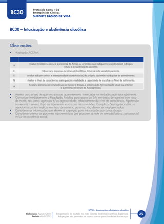 Este protocolo foi pautado nas mais recentes evidências cientíﬁcas disponíveis.
Adaptações são permitidas de acordo com as particularidades dos serviços.
Elaboração: Agosto/2014
Revisão: Abril/2015
2/2
Protocolo Samu 192
Emergências Clínicas
SUPORTE BÁSICO DE VIDA
Este protocolo foi pautado nas mais recentes evidências cientíﬁcas disponíveis.
Adaptações são permitidas de acordo com as particularidades dos serviços.
BC30 – Intoxicação e abstinência alcoólica
BC30 – Intoxicação e abstinência alcoólica
BC30
Observações:
• Avaliação ACENA:
A
Avaliar: Arredores, a casa e a presença de Armas ou Artefatos que indiquem o uso de Álcool e drogas;
Altura e a Aparência do paciente.
C Observar a presença de sinais de Conflito e Crise na rede social do paciente.
E Avaliar as Expectativas e a receptividade da rede social, do próprio paciente e da Equipe de atendimento.
N Avaliar o Nível de consciência, a adequação à realidade, a capacidade de escolha e o Nível de sofrimento.
A
Avaliar a presença de sinais de uso de Álcool e drogas, a presença de Agressividade (atual ou anterior)
e a presença de sinais de Autoagressão.
• Atentar para o fato de que uma pessoa aparentemente intoxicada na verdade pode estar abstinente.
• Comunicar imediatamente a Regulação Médica para apoio do SAV em casos de agravos com risco
de morte, tais como: agitação e/ou agressividade, rebaixamento do nível de consciência, hipotensão
moderada a severa, hipo ou hipertermia e no caso de convulsões. Complicações/agravos clínicos
associados podem implicar em risco de morte e, portanto, não devem ser negligenciados.
• Considerar as informações que elevem a suspeição para intoxicações por outras drogas.
• Considerar orientar os pacientes não removidos que procurem a rede de atenção básica, psicossocial
e/ou de assistência social.
 