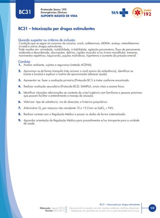 1/2
Quando suspeitar ou critérios de inclusão:
Condição que se segue ao consumo de cocaína, crack, anfetaminas, MDMA, ecstasy, metanfetamina
(cristal) e outras drogas estimulantes.
Pode resultar em: ansiedade, instabilidade, irritabilidade, agitação psicomotora, ﬂuxo de pensamento
acelerado e desordenado, alucinações, delírios, rigidez muscular e/ou trismo mandibular, tremores,
movimentos repetitivos, taquicardia, pupilas midriáticas, hipertemia e aumento da pressão arterial.
Conduta:
1. Avaliar ambiente, sujeitos e segurança (método ACENA).
2. Aproximar-se de forma tranquila (não acionar o sinal sonoro da ambulância), identiﬁcar-se
(nome e função) e explicar o motivo da aproximação (oferecer ajuda).
3. Apresentar-se, fazer a avaliação primária (Protocolo BC1) e tratar conforme encontrado.
4. Realizar avaliação secundária (Protocolo BC2): SAMPLA, sinais vitais e exame físico.
5. Identiﬁcar situações relacionadas ao contexto da crise/urgência com familiares e pessoas próximas
que possam facilitar o entendimento e manejo da situação.
6. Valorizar: tipo de substância; via de absorção; e histórico psiquiátrico.
7. Administrar O2
por máscara não reinalante 10 a 15 l/min se SatO2
< 94%.
8. Realizar contato com a Regulação Médica e passar os dados de forma sistematizada.
9. Aguardar orientação da Regulação Médica para procedimentos e/ou transporte para a unidade
de saúde.
BC31 – Intoxicação por drogas estimulantes
Protocolo Samu 192
Emergências Clínicas
SUPORTE BÁSICO DE VIDA
BC31 – Intoxicação por drogas estimulantes
Este protocolo foi pautado nas mais recentes evidências cientíﬁcas disponíveis.
Adaptações são permitidas de acordo com as particularidades dos serviços.
Elaboração: Agosto/2014
Revisão: Abril/2015
BC31
 