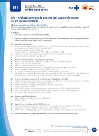 1/2
Quando suspeitar ou critérios de inclusão:
Em toda abordagem de pacientes com suspeita de trauma ou em situação ignorada (onde não é possível
excluir a possibilidade de trauma).
Conduta:
1. Garantir a segurança do local (Protocolo PE1);
2. Avaliar a responsividade (chamar o paciente) e executar simultaneamente a estabilização manual da
coluna cervical e iniciar veriﬁcação da respiração;
3. Avaliar as vias aéreas:
• manter as vias aéreas pérvias através de manobras de abertura das vias aéreas para o trauma, retirar
secreções e corpo(s) estranho(s) da cavidade oral;
• considerar o uso de cânula orofaríngea;
• oximetria e O2
por máscara facial, 10 a 15 l/min se SatO2
< 94%;
• estabilizar manualmente a cabeça com alinhamento neutro da coluna cervical;
• colocar o colar cervical assim que possível;
•
4. Avaliar a presença de boa respiração e oxigenação:
• avaliar o posicionamento da traqueia e presença ou não de turgência jugular;
• expor o tórax e avaliar a ventilação;
• avaliar a simetria na expansão torácica;
• observar presença de sinais de esforço respiratório ou uso de musculatura acessória;
• avaliar a presença de lesões abertas e/ou fechadas no tórax;
• no paciente com ventilação anormal, realizar a palpação de todo o tórax;
• considerar a necessidade de ventilação assistida através de BVM com reservatório, caso a frequência
respiratória seja inferior a 8 mrm, ou não mantenha ventilação ou oxigenação adequadas.
5. Avaliar a circulação (presença de hemorragia e avaliação da perfusão):
• controlar sangramentos externos com compressão direta da lesão e/ou torniquete (conforme indicado);
• avaliar reenchimento capilar (normal até 2 segundos);
• avaliar características da pele (temperatura, umidade e coloração);
• avaliar pulso central e radial:
• Pulso radial ausente e pulso central presente, seguir Protocolo de Choque (Protocolo BT4);
• Pulso radial ausente e pulso central ausente, seguir com Protocolo de PCR (Protocolo BC5);
• se possível, aferir a pressão arterial precocemente.
6. Avaliar o estado neurológico:
• aplicar AVDI ou a Escala de Coma de Glasgow;
• avaliar pupilas;
7. Expor com prevenção e controle da hipotermia:
• cortar as vestes do paciente sem movimentação excessiva e somente das partes necessárias;
• proteger o paciente da hipotermia com auxílio de manta aluminizada;
• utilizar outras medidas para prevenir a hipotermia (ex: desligar o ar condicionado da ambulância);
8. Realizar contato com a Regulação Médica e passar os dados de forma sistematizada;
BT1 – Avaliação primária do paciente com suspeita de trauma
ou em situação ignorada
Protocolo Samu 192
Emergências Traumáticas
SUPORTE BÁSICO DE VIDA
BT1 – Avaliação primária do paciente com suspeita de trauma
ou em situação ignorada
Este protocolo foi pautado nas mais recentes evidências cientíﬁcas disponíveis.
Adaptações são permitidas de acordo com as particularidades dos serviços.
Elaboração: Agosto/2014
Revisão: Abril/2015
BT1
 