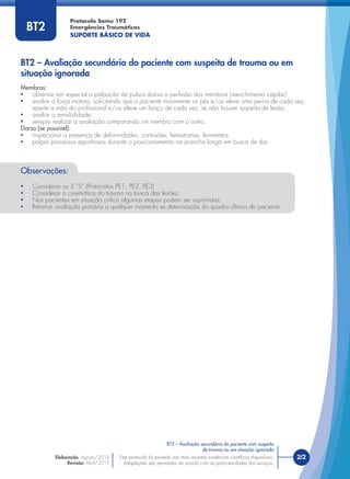 Protocolo Samu 192
Emergências Traumáticas
SUPORTE BÁSICO DE VIDA
BT2
Observações:
• Considerar os 3 “S” (Protocolos PE1, PE2, PE3)
• Considerar a cinemática do trauma na busca das lesões;
• Nos pacientes em situação crítica algumas etapas podem ser suprimidas;
• Retomar avaliação primária a qualquer momento se deterioração do quadro clínico do paciente.
BT2 – Avaliação secundária do paciente com suspeita de trauma ou em
situação ignorada
Este protocolo foi pautado nas mais recentes evidências cientíﬁcas disponíveis.
Adaptações são permitidas de acordo com as particularidades dos serviços.
Elaboração: Agosto/2014
Revisão: Abril/2015
2/2Este protocolo foi pautado nas mais recentes evidências cientíﬁcas disponíveis.
Adaptações são permitidas de acordo com as particularidades dos serviços.
BT2 – Avaliação secundária do paciente com suspeita
de trauma ou em situação ignorada
Membros:
• observar em especial a palpação de pulsos distais e perfusão dos membros (reenchimento capilar)
• avaliar a força motora, solicitando que o paciente movimente os pés e/ou eleve uma perna de cada vez,
aperte a mão do proﬁssional e/ou eleve um braço de cada vez, se não houver suspeita de lesão;
• avaliar a sensibilidade;
• sempre realizar a avaliação comparando um membro com o outro.
Dorso (se possível):
• inspecionar a presença de deformidades, contusões, hematomas, ferimentos;
• palpar processos espinhosos durante o posicionamento na prancha longa em busca de dor.
 