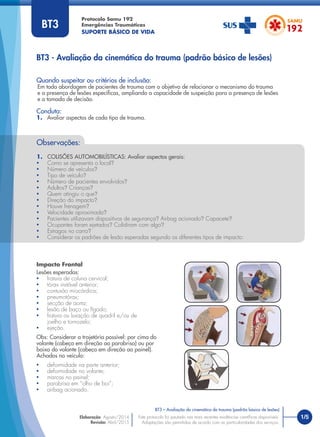 Protocolo Samu 192
Emergências Traumáticas
SUPORTE BÁSICO DE VIDA
Quando suspeitar ou critérios de inclusão:
Em toda abordagem de pacientes de trauma com o objetivo de relacionar o mecanismo do trauma
e a presença de lesões especíﬁcas, ampliando a capacidade de suspeição para a presença de lesões
e a tomada de decisão.
Conduta:
1. Avaliar aspectos de cada tipo de trauma.
BT3 - Avaliação da cinemática do trauma (padrão básico de lesões)
Observações:
1. COLISÕES AUTOMOBILÍSTICAS: Avaliar aspectos gerais:
• Como se apresenta o local?
• Número de veículos?
• Tipo de veículo?
• Número de pacientes envolvidos?
• Adultos? Crianças?
• Quem atingiu o que?
• Direção do impacto?
• Houve frenagem?
• Velocidade aproximada?
• Pacientes utilizavam dispositivos de segurança? Airbag acionado? Capacete?
• Ocupantes foram ejetados? Colidiram com algo?
• Estragos no carro?
• Considerar os padrões de lesão esperadas segundo os diferentes tipos de impacto:
Impacto Frontal
Lesões esperadas:
• fratura de coluna cervical;
• tórax instável anterior;
• contusão miocárdica;
• pneumotórax;
• secção de aorta;
• lesão de baço ou fígado;
• fratura ou luxação de quadril e/ou de
joelho e tornozelo;
• ejeção.
Obs: Considerar a trajetória possível: por cima do
volante (cabeça em direção ao parabrisa) ou por
baixo do volante (cabeça em direção ao painel).
Achados no veículo:
• deformidade na parte anterior;
• deformidade no volante;
• marcas no painel;
• parabrisa em “olho de boi”;
• airbag acionado.
1/5
BT3 – Avaliação da cinemática do trauma (padrão básico de lesões)
Este protocolo foi pautado nas mais recentes evidências cientíﬁcas disponíveis.
Adaptações são permitidas de acordo com as particularidades dos serviços.
Elaboração: Agosto/2014
Revisão: Abril/2015
BT3
 