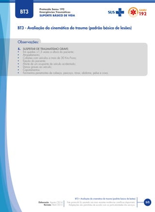 Protocolo Samu 192
Emergências Traumáticas
SUPORTE BÁSICO DE VIDA
5/5
BT3 – Avaliação da cinemática do trauma (padrão básico de lesões)
Este protocolo foi pautado nas mais recentes evidências cientíﬁcas disponíveis.
Adaptações são permitidas de acordo com as particularidades dos serviços.
Elaboração: Agosto/2014
Revisão: Abril/2015
Observações:
5. SUSPEITAR DE TRAUMATISMO GRAVE:
• Em quedas >1,5 vezes a altura do paciente;
• Atropelamento;
• Colisões com veículos a mais de 30 Km/hora;
• Ejeção do paciente;
• Morte de um ocupante de veículo acidentado;
• Danos graves ao veículo;
• Capotamentos;
• Ferimentos penetrantes de cabeça, pescoço, tórax, abdome, pelve e coxa.
BT3 - Avaliação da cinemática do trauma (padrão básico de lesões)
BT3
 