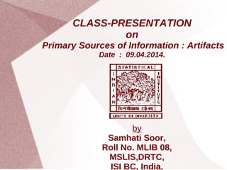 CLASS-PRESENTATION
on
Primary Sources of Information : Artifacts
Date : 09.04.2014.
by
Samhati Soor,
Roll No. MLIB 08,
MSLIS,DRTC,
ISI BC, India.
 