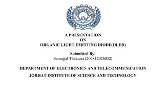 A PRESENTATION
ON
ORGANIC LIGHT EMITTING DIODE(OLED)
Submitted By-
Samujjal Thakuria (200812926032)
DEPARTMENT OF ELECTRONICS AND TELECOMMUNICATION
JORHAT INSTITUTE OF SCIENCE AND TECHNOLOGY
 