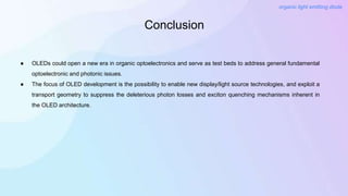 Conclusion
organic light emitting diode
● OLEDs could open a new era in organic optoelectronics and serve as test beds to address general fundamental
optoelectronic and photonic issues.
● The focus of OLED development is the possibility to enable new display/light source technologies, and exploit a
transport geometry to suppress the deleterious photon losses and exciton quenching mechanisms inherent in
the OLED architecture.
 