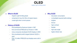 OLED
★ Why OLED
○ low power consumption
○ no backlight required (self emitting)
○ brighter
○ thinner
○ high contrast
○ flexible
○ high view angle
○ higher refresh rate
★ History of OLED
○ first developed by Eastman Kodak in 1987
○ first commercial PMOLED by Pioneer in 1996
○ many companies developed OLED display in 2000
○ Sony developed world’s largest fullcolor OLED in
2001
○ Over 10 million PMOLED sub-displays were sold in
2003
★ What is OLED
○ Organic Light Emitting diode
○ comprised of very thin films of organic layers
○ create light when corrent passes
organic light emitting diode
 