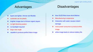 Advantages
❖ layers are lighter, thinner and flexible
❖ substrate can be plastic
❖ brighter image due to thinner organic layers
❖ no light blocking system
❖ no backlight required
❖ large view angle
❖ capable to produce perfect black image
❖ blue OLED flims have short lifetime
❖ Manufacturing is expensive
❖ Interaction with water causes instant
damage.
❖ more power consume to produce white
image.
❖ white image leads to reduce battery life.
Disadvantages
organic light emitting diode
 