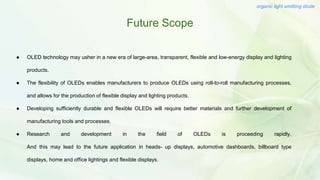 Future Scope
organic light emitting diode
● OLED technology may usher in a new era of large-area, transparent, flexible and low-energy display and lighting
products.
● The flexibility of OLEDs enables manufacturers to produce OLEDs using roll-to-roll manufacturing processes,
and allows for the production of flexible display and lighting products.
● Developing sufficiently durable and flexible OLEDs will require better materials and further development of
manufacturing tools and processes.
● Research and development in the field of OLEDs is proceeding rapidly.
And this may lead to the future application in heads- up displays, automotive dashboards, billboard type
displays, home and office lightings and flexible displays.
 