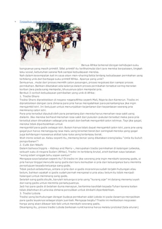  Tinggalkan sebuah Komentar
Benua Afrika terkenal dengan kehidupan suku
bangsanya yang masih primitif. Sifat primitif itu terlihatmulai dari cara mereka berpakaian, tingkah
laku sosial, kebutuhan sarana fisik sampai kebudayaan mereka.
Nah dalam kesempatan kali ini saya akan men-sharing fakta tentang kebudayaan pernikahan yang
terbilang unik dari berbagai suku primitif Afrika. Apanya yang unik?
Semuanya…mulai dari proses memilih calon pasangan, proses negoisasi dan sampai proses
pernikahan. Bahkan dikatakan ada kalanya dalam proses pernikahan tersebut sering menelan
korban jiwa pada sang mempelai, khususnya calon mempelai pria.
Berikut 3 contoh kebudayaan pernikahan yang unik di Afrika:
1. Tradisi Sharo
Tradisi Sharo dipraktekkan di negara-negaraAfrika seperti Mali, Nigeria dan Kamerun. Tradisi ini
dipraktekkan dengan cara dimana para pria harus mengalahkan para penantangnya jika ingin
mengambil istri. Ini betujuan untuk menunjukkan kejantanan dan kepantasan seorang pria
meminang calon istri.
Para pria tersebut dipukuli oleh para penantang dan mereka harus menahan rasa sakit yang
dialami. Jika mereka berhasil menahan rasa sakit dari pukulan-pukulan tersebut maka para pria
tersebut akan dinyatakan sebagai pria sejati dan berhak mengambil calon istrinya. Tapi jika gagal,
mereka tidak diperbolehkan untuk
mengambil para gadis sebagai istri. Bukan hanya tidak dapat mengambil calon istri, para pria yang
gagal pun harus menanggung rasa malu yang teramat berat dan seringkali mereka yang gagal
juga kehilangan nyawanya akibat luka-luka yang terlampau berat.
Wah ironis sekali ya. Kalau seperti itu, memang benar yang dikatakan orang kalau “cinta itu butuh
pengorbanan”!
2. Culik dan Nikahi
Dalam bahasa Inggris – Kidnap and Marry -, merupakan tradisi pernikahan di kalangan Latwoka,
sebuah suku di negara Sudan (Afrika). Tradisi ini terbilang brutal, aneh bahkan saya katakan
“wong edan! enggak tahu sopan santun!”
Mengapa saya katakan seperti itu? Di tradisi ini jika seorang pria ingin menikahi seorang gadis, si
pria hanya tinggal menculik sang gadis dan baru kemudian si pria dan keluarganya baru meminta
persetujuan kepada keluarga sang gadis.
Tidak peduli sebelumnya, antara si pria dan si gadis incarannya sudah terjalin hubungan atau
belum, bahkan apakah si gadis sudah pernah mengenal si pria atau belum itu tidak menjadi
halangan untuk meminang sang gadis.
Setelah sang gadis diculik, barulah keluarga si pria yang “kurang ajar” ini datang menemui ayah
dari sang gadis untuk meminta persetujuannya.
Jadi hai para gadis di belahan dunia manapun, berterima kasihlah kepada Tuhan karena kalian
tidak dilahirkan di Latwoka dimana penculikan untuk dinikahi diperbolehkan.
3. Tradisi Lobola
Tradisi yang berhubungan dengan budaya pernikahan adat Lobola ini pada dasarnya menjadikan
para gadis layaknya sebagai objek jual-beli. Mengapa begitu? Tradisi ini melibatkan negosiasi
harga yang akan dibayar laki-laki untuk menikahi seorang gadis.
Disamping itu, proses tradisi Lobola berkesan rumit karena harus melalui protokol (tata aturan)
 