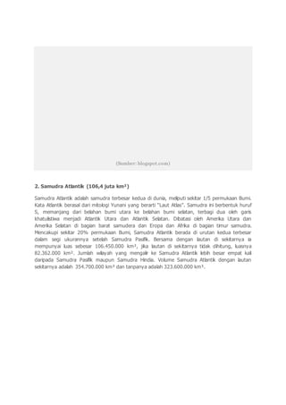 (Sumber: blogspot.com)
2. Samudra Atlantik (106,4 juta km²)
Samudra Atlantik adalah samudra terbesar kedua di dunia, meliputi sekitar 1/5 permukaan Bumi.
Kata Atlantik berasal dari mitologi Yunani yang berarti “Laut Atlas”. Samudra ini berbentuk huruf
S, memanjang dari belahan bumi utara ke belahan bumi selatan, terbagi dua oleh garis
khatulistiwa menjadi Atlantik Utara dan Atlantik Selatan. Dibatasi oleh Amerika Utara dan
Amerika Selatan di bagian barat samudera dan Eropa dan Afrika di bagian timur samudra.
Mencakupi sekitar 20% permukaan Bumi, Samudra Atlantik berada di urutan kedua terbesar
dalam segi ukurannya setelah Samudra Pasifik. Bersama dengan lautan di sekitarnya ia
mempunyai luas sebesar 106.450.000 km², jika lautan di sekitarnya tidak dihitung, luasnya
82.362.000 km². Jumlah wilayah yang mengalir ke Samudra Atlantik lebih besar empat kali
daripada Samudra Pasifik maupun Samudra Hindia. Volume Samudra Atlantik dengan lautan
sekitarnya adalah 354.700.000 km³ dan tanpanya adalah 323.600.000 km³.
 