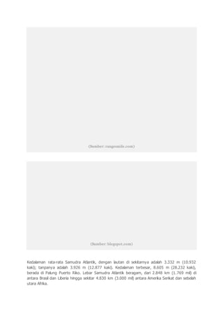 (Sumber: rangesmile.com)
(Sumber: blogspot.com)
Kedalaman rata-rata Samudra Atlantik, dengan lautan di sekitarnya adalah 3.332 m (10.932
kaki); tanpanya adalah 3.926 m (12.877 kaki). Kedalaman terbesar, 8.605 m (28.232 kaki),
berada di Palung Puerto Riko. Lebar Samudra Atlantik beragam, dari 2.848 km (1.769 mil) di
antara Brasil dan Liberia hingga sekitar 4.830 km (3.000 mil) antara Amerika Serikat dan sebelah
utara Afrika.
 