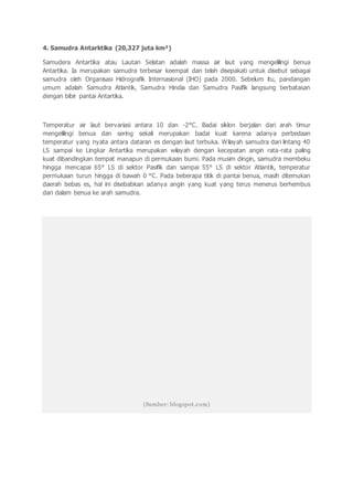 4. Samudra Antarktika (20,327 juta km²)
Samudera Antartika atau Lautan Selatan adalah massa air laut yang mengelilingi benua
Antartika. Ia merupakan samudra terbesar keempat dan telah disepakati untuk disebut sebagai
samudra oleh Organisasi Hidrografik Internasional (IHO) pada 2000. Sebelum itu, pandangan
umum adalah Samudra Atlantik, Samudra Hindia dan Samudra Pasifik langsung berbatasan
dengan bibir pantai Antartika.
Temperatur air laut bervariasi antara 10 dan -2°C. Badai siklon berjalan dari arah timur
mengelilingi benua dan sering sekali merupakan badai kuat karena adanya perbedaan
temperatur yang nyata antara dataran es dengan laut terbuka. Wilayah samudra dari lintang 40
LS sampai ke Lingkar Antartika merupakan wilayah dengan kecepatan angin rata-rata paling
kuat dibandingkan tempat manapun di permukaan bumi. Pada musim dingin, samudra membeku
hingga mencapai 65° LS di sektor Pasifik dan sampai 55° LS di sektor Atlantik, temperatur
permukaan turun hingga di bawah 0 °C. Pada beberapa titik di pantai benua, masih ditemukan
daerah bebas es, hal ini disebabkan adanya angin yang kuat yang terus menerus berhembus
dari dalam benua ke arah samudra.
(Sumber: blogspot.com)
 