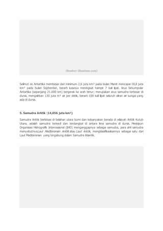 (Sumber: illuminee.com)
Selimut es Antartika membesar dari minimum 2,6 juta km² pada bulan Maret mencapai 18,8 juta
km² pada bulan September, berarti luasnya meningkat hampir 7 kali lipat. Arus Sirkumpolar
Antartika (sepanjang 21.000 km) bergerak ke arah timur; merupakan arus samudra terbesar di
dunia, mengalirkan 130 juta m³ air per detik, berarti 100 kali lipat seluruh aliran air sungai yang
ada di dunia.
5. Samudra Arktik (14,056 juta km²)
Samudra Arktik berlokasi di belahan utara bumi dan kebanyakan berada di wilayah Arktik Kutub
Utara, adalah samudra terkecil dan terdangkal di antara lima samudra di dunia. Meskipun
Organisasi Hidrografik Internasional (IHO) menganggapnya sebagai samudra, para ahli samudra
menyebutnyaLaut Mediteranian Arktik atau Laut Arktik, mengklasifikasikannya sebagai satu dari
Laut Mediteranian yang tergabung dalam Samudra Atlantik.
 
