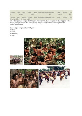 *Kontes seo Batik Poker www.kontes-seo-batikpoker.com/ Total hadiah 32.jt
22 januari 2014 - 22 maret 2014
*Kontes seo Eyang Togel www.kontes-seo-eyangtogel.com/ Total hadiah 25.jt
26 januari 2014 - 26 maret 2014
ada beberapa suku bangsa di afrika yang masih primitif. Suku bangsa tersebut tinggal di hutan
Kongo, orang Bushman atau orang Pygmy di tepi Gurun Kalahari, dan orang Hotentot.
kurang jelas?komen
Suku bangsa yang masih primitif yaitu :
1. Hamit
2. Samit
3. Hattentot
4. Sulu
 