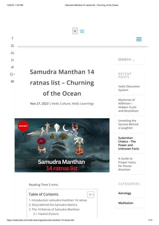 12/6/23, 1:52 PM Samudra Manthan14 ratnas list - Churning of the Ocean
https://vedicmeet.com/vedic-learnings/samudra-manthan-14-ratnas-list/ 1/10
Samudra Manthan 14
ratnas list – Churning
of the Ocean
Nov 27, 2023 | Vedic Culture, Vedic Learnings
Reading Time 5 mins
SEARCH …
RECENT
POSTS
Vedic Education
System
Mysteries of
Nidhivan –
Hidden Truth
and Revelation
Unveiling the
Secrets Behind
a Laughter
Sudarshan
Chakra – The
Power and
Unknown Facts
A Guide to
Proper Vastu
for House
direction
CATEGORIES
Astrology
Meditation
Table of Contents
1. Introduction samudra manthan 14 ratnas
2. Story behind the Samudra Mantra
3. The 14 Ratnas of Samudra Manthan
3.1. Halahal (Poison)
U
a
a
a
a







 