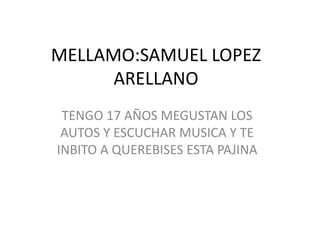 MELLAMO:SAMUEL LOPEZ ARELLANO TENGO 17 AÑOS MEGUSTAN LOS AUTOS Y ESCUCHAR MUSICA Y TE INBITO A QUEREBISES ESTA PAJINA 