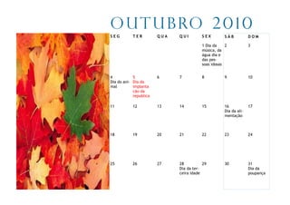 O u t u b ro 2 0 1 0
SEG        TER          QUA   QUI        SEX        SÁB           DOM

                                         1 Dia da    2            3
                                         música, da
                                         água dia e
                                         das pes-
                                         soas idosas


4           5           6     7          8          9             10
Dia do ani- Dia da
mal         implanta
            cão da
            republica

11         12           13    14         15         16            17
                                                    Dia da ali-
                                                    mentação



18         19           20    21         22         23            24




25         26           27    28          29        30            31
                              Dia da ter-                         Dia da
                              ceira idade                         poupança
 