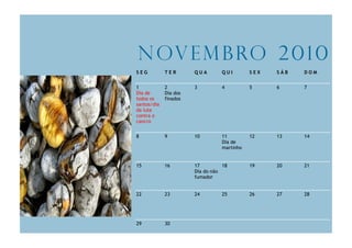 N ov e m b ro 2 0 1 0
SEG          TER       QUA       QUI        SEX   SÁB   DOM


1            2         3         4          5     6     7
Dia de       Dia dos
todos os     finados
santos/dia
da luta
contra o
cancro


8            9         10        11         12    13    14
                                 Dia de
                                 martinho


15           16        17         18        19    20    21
                       Dia do não
                       fumador


22           23        24        25         26    27    28




29           30
 