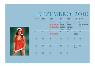D e z e m b ro 2 0 1 0
SEG    TER   QUA               QUI         SEX      SÁB      DOM


             1                 2           3         4       5
             Dia da sida/dia   Dia de      Dia das           Dia do voluntá-
             da restauração    abolição    pessoas           rio
             Da independên-    da escra-   com defi-
             cia               vatura      ciência

6      7     8                 9           10       11       12
             Dia da Imacula-                        Dia da
             da Conceição                           Unicef


13     14    15                16          17       18       19




20     21    22                23          24       25       26
                                                    Natal



27     28    29                30          31
 