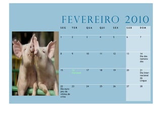 F e v e r e i ro 2 0 1 0
SEG      TER        QUA   QUI   SEX   SÁB   DOM



1        2          3     4     5     6     7




8        9          10    11    12    13    14
                                            Dia dos
                                            namora-
                                            dos


15       16         17    18    19    20    21
         Carnaval                           Dia Inter-
                                            nacianal
                                            da
                                            Língua

22        23        24    25    26    27    28
Dia euro-
peu da
vitima de
crina
 