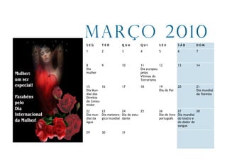 Março 2010
SEG      TER          QUA         QUI        SEX          SÁB        DOM
1        2            3           4          5            6          7



8        9            10          11          12          13         14
Dia                               Dia europeu
mulher                            pelas
                                  Vítimas do
                                  Terrorismo

15        16          17          18         19           20         21
Dia Mun-                                     Dia do Pai              Dia mundial
dial dos                                                             da floresta
Direitos
do Consu-
midor
22       23           24           25        26           27          28
Dia mun- Dia meteoro- Dia do estu-           Dia do livro Dia mundial
dial da  gico mundial dante                  português do teatro e
água                                                      do dador de
                                                          sangue

29       30           31
 