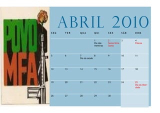 SEG
      Abril 2010
      TER   QUA         QUI        SEX        SÁB   DOM


                        1          2           3    4
                        Dia das    Sexta-feira      Páscoa
                        mentiras   Santa



5     6     7            8         9          10    11
            Dia da saúde



12    13    14          15         16         17    18




19    20    21          22         23         24    25
                                                    Dia da liber-
                                                    dade


26    27    28          29         30
 