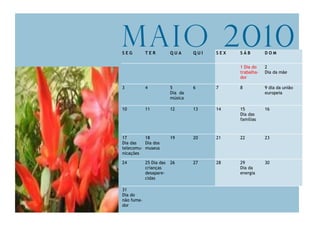 Maio 2010
SEG         TER          QUA      QUI   SEX   SÁB         DOM


                                              1 Dia do    2
                                              trabalha-   Dia da mãe
                                              dor

3           4            5        6     7     8           9 dia da união
                         Dia da                           europeia
                         música

10          11           12       13    14    15          16
                                              Dia das
                                              famílias



17        18             19       20    21    22          23
Dia das   Dia dos
telecomu- museus
nicações

24          25 Dia das   26       27    28    29          30
            crianças                          Dia da
            desapare-                         energia
            cidas

31
Dia do
não fuma-
dor
 