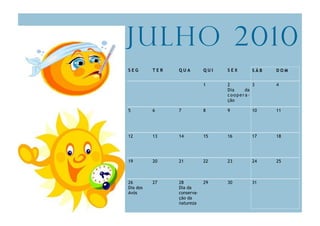 Julho 2010
SEG       TER   QUA         QUI   SEX      SÁB   DOM


                            1     2        3     4
                                  Dia   da
                                  coopera-
                                  ção

5         6     7           8     9        10    11




12        13    14          15    16       17    18




19        20    21          22    23       24    25



26        27    28          29    30       31
Dia dos         Dia da
Avós            conserva-
                ção da
                natureza
 