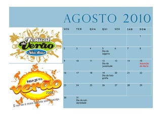 Ag o s to 2 0 1 0
SEG   TER            QUA   QUI        SEX   SÁB   DOM

                                                  1




2     3              4     5          6     7     8
                           Dia do
                           sogorro


9     10             11    12        13     14    15
                           Dia da                 Assunção
                           juventude              de Maria

16    17             18    19          20   21    22
                           Dia da foto
                           grafia


23    24             25    26         27    28    29




30    31
      Dia da soli-
      dariedade
 