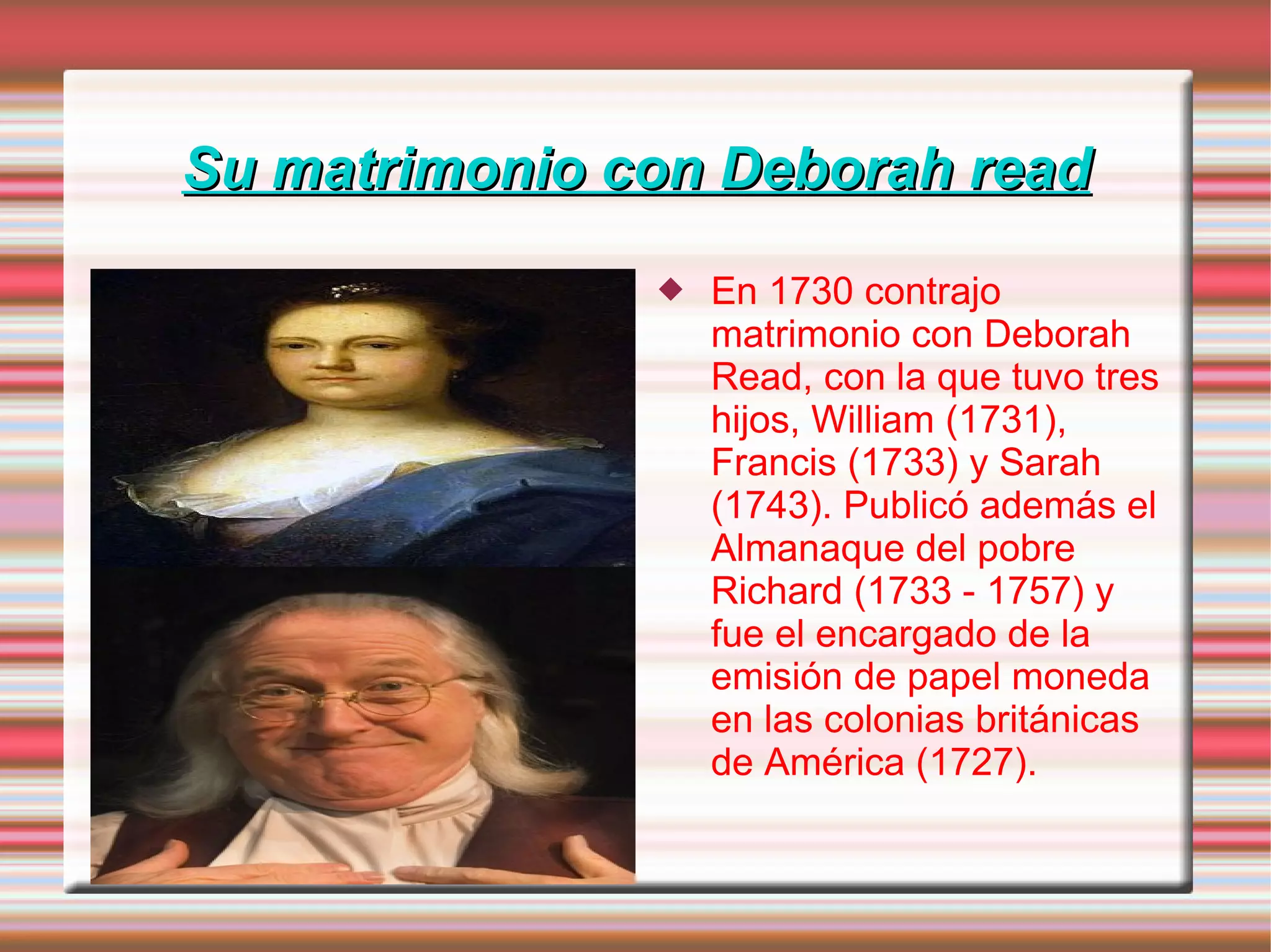 Su matrimonio con Deborah read En 1730 contrajo matrimonio con Deborah Read, con la que tuvo tres hijos, William (1731), Francis (1733) y Sarah (1743). Publicó además el Almanaque del pobre Richard (1733 - 1757) y fue el encargado de la emisión de papel moneda en las colonias británicas de América (1727). 