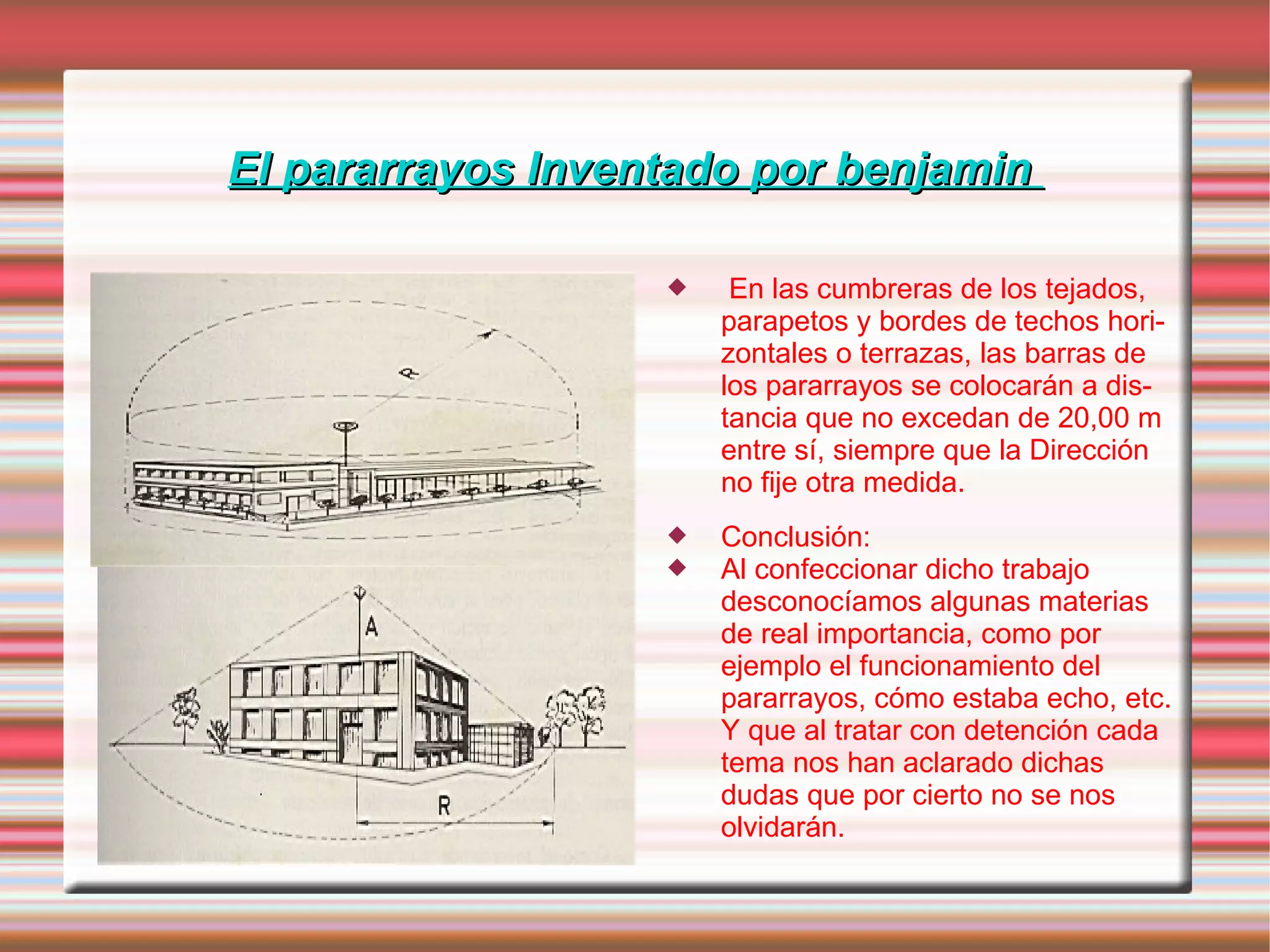 El pararrayos Inventado por benjamin  En las cumbreras de los tejados, parapetos y bordes de techos horizontales o terrazas, las barras de los pararrayos se colocarán a distancia que no excedan de 20,00 m entre sí, siempre que la Dirección no fije otra medida.  Conclusión: Al confeccionar dicho trabajo desconocíamos algunas materias de real importancia, como por ejemplo el funcionamiento del pararrayos, cómo estaba echo, etc. Y que al tratar con detención cada tema nos han aclarado dichas dudas que por cierto no se nos olvidarán. 