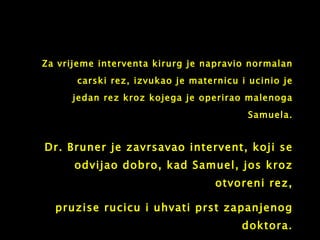 Dr. Bruner je zavrsavao intervent, koji se odvijao dobro, kad Samuel, jos kroz otvoreni rez, pruzise rucicu  i  uhvati prst zapanjenog doktora. Za vrijeme interventa kirurg je napravio normalan carski rez, izvukao je maternicu i ucinio je jedan rez kroz kojega je operirao malenoga Samuela. 