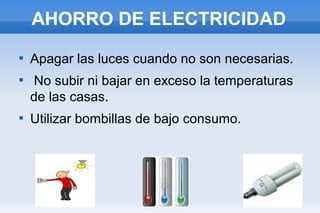 AHORRO DE ELECTRICIDAD






Apagar las luces cuando no son necesarias.
No subir ni bajar en exceso la temperaturas
de las casas.
Utilizar bombillas de bajo consumo.

 