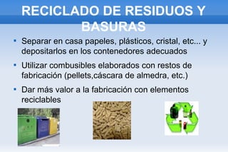 RECICLADO DE RESIDUOS Y
BASURAS






Separar en casa papeles, plásticos, cristal, etc... y
depositarlos en los contenedores adecuados
Utilizar combusibles elaborados con restos de
fabricación (pellets,cáscara de almedra, etc.)
Dar más valor a la fabricación con elementos
reciclables

 