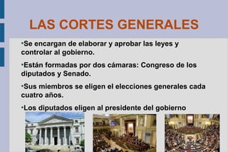 LAS CORTES GENERALES
Se encargan de elaborar y aprobar las leyes y
controlar al gobierno.
●

Están formadas por dos cámaras: Congreso de los
diputados y Senado.
●

Sus miembros se eligen el elecciones generales cada
cuatro años.
●

●

Los diputados eligen al presidente del gobierno

 