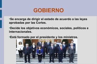 GOBIERNO
Se encarga de dirigir el estado de acuerdo a las leyes
aprobadas por las Cortes.
●

Decide los objetivos económicos, sociales, políticos e
internacionales.
●

●

Está formado por el presidente y los ministros.

 